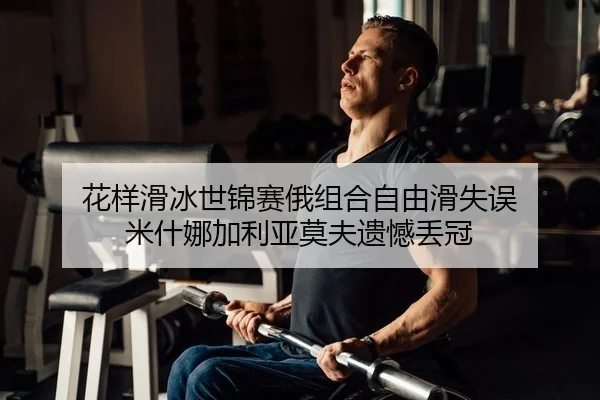 花样滑冰世锦赛俄组合自由滑失误 米什娜加利亚莫夫遗憾丢冠