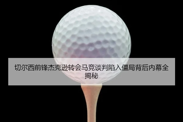 切尔西前锋杰克逊转会马竞谈判陷入僵局背后内幕全揭秘